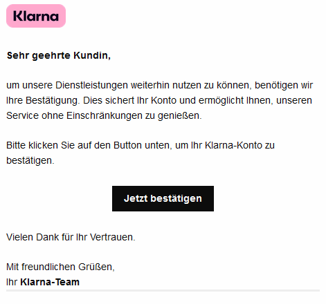 Sehr geehrte Kundin, um unsere Dienstleistungen weiterhin nutzen zu können, benötigen wir Ihre Bestätigung. Dies sichert Ihr Konto und ermöglicht Ihnen, unseren Service ohne Einschränkungen zu genießen. Bitte klicken Sie auf den Button unten, um Ihr Klarna-Konto zu bestätigen. Jetzt bestätigen Vielen Dank für Ihr Vertrauen. Mit freundlichen Grüßen, Ihr Klarna-Team