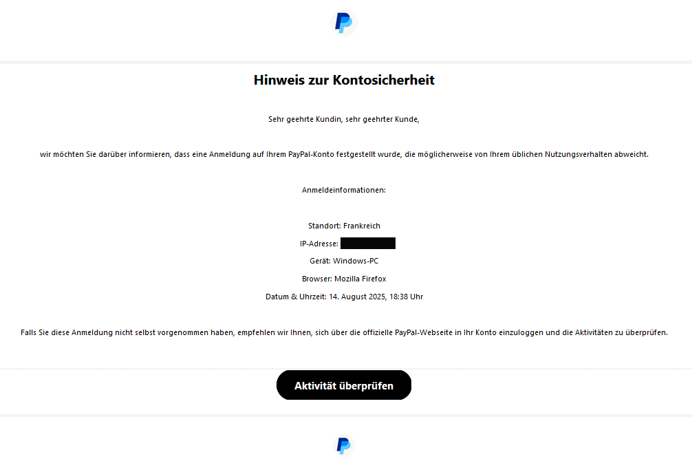 Hinweis zur Kontosicherheit Sehr geehrte Kundin, sehr geehrter Kunde, wir möchten Sie darüber informieren, dass eine Anmeldung auf Ihrem PayPal-Konto festgestellt wurde, die möglicherweise von Ihrem üblichen Nutzungsverhalten abweicht. Anmeldeinformationen: Standort: Frankreich IP-Adresse: Gerät: Windows-PC Browser: Mozilla Firefox Datum & Uhrzeit: 14. August 2025, 18:38 Uhr Falls Sie diese Anmeldung nicht selbst vorgenommen haben, empfehlen wir Ihnen, sich über die offizielle PayPal-Webseite in Ihr Konto einzuloggen und die Aktivitäten zu überprüfen. Aktivität überprüfen
