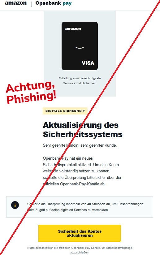 Screenshot einer Mail mit dem Logo von "Amazon/Openbank pay" und dem Text: " amazon Openbank pay amazon ⌣ VISA Mitteilung zum Bereich digitale Services und Sicherheit. Digitale Sicherheit Aktualisierung des Sicherheitssystems Sehr geehrte Kundin, sehr geehrter Kunde, Openbank Pay hat ein neues Sicherheitsprotokoll aktiviert. Um dein Konto weiterhin vollständig nutzen zu können, schließe die Überprüfung bitte sicher über die offiziellen Openbank-Pay-Kanäle ab. i Schließe die Überprüfung innerhalb von 48 Stunden ab, um Einschränkungen beim Zugriff auf deine digitalen Services zu vermeiden. Sicherheit des Kontos aktualisieren Nutze ausschließlich die offiziellen Openbank-Pay-Kanäle, um Sicherheitsvorgänge abzuschließen."