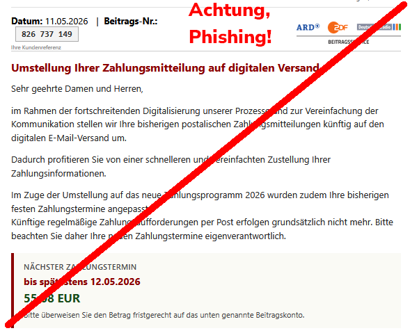 Screenshot einer Phishing-Mail mit Text: "Datum: 11.05.2026 	| 	Beitrags-Nr.: 826 737 149 Ihre Kundenreferenz 	ARD ZDF Deutschlandradio Beitragsservice Umstellung Ihrer Zahlungsmitteilung auf digitalen Versand  Sehr geehrte Damen und Herren,  im Rahmen der fortschreitenden Digitalisierung unserer Prozesse und zur Vereinfachung der Kommunikation stellen wir Ihre bisherigen postalischen Zahlungsmitteilungen künftig auf den digitalen E-Mail-Versand um.  Dadurch profitieren Sie von einer schnelleren und vereinfachten Zustellung Ihrer Zahlungsinformationen.  Im Zuge der Umstellung auf das neue Zahlungsprogramm 2026 wurden zudem Ihre bisherigen festen Zahlungstermine angepasst. Künftige regelmäßige Zahlungsaufforderungen per Post erfolgen grundsätzlich nicht mehr. Bitte beachten Sie daher Ihre neuen Zahlungstermine eigenverantwortlich. Nächster Zahlungstermin bis spätestens 12.05.2026 55,08 EUR Bitte überweisen Sie den Betrag fristgerecht auf das unten genannte Beitragskonto."