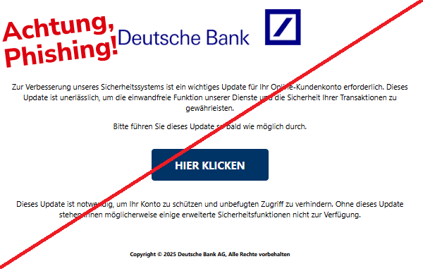 Screenshot einer Mail mit dem Logo der "Deutschen Bank" und dem Text: " Zur Verbesserung unseres Sicherheitssystems ist ein wichtiges Update für Ihr Online-Kundenkonto erforderlich. Dieses Update ist unerlässlich, um die einwandfreie Funktion unserer Dienste und die Sicherheit Ihrer Transaktionen zu gewährleisten. Bitte führen Sie dieses Update so bald wie möglich durch. HIER KLICKEN Dieses Update ist notwendig, um Ihr Konto zu schützen und unbefugten Zugriff zu verhindern. Ohne dieses Update stehen Ihnen möglicherweise einige erweiterte Sicherheitsfunktionen nicht zur Verfügung. Copyright © 2025 Deutsche Bank AG, Alle Rechte vorbehalten".