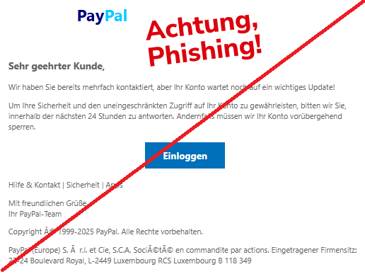 Screenshot einer Email mit dem Logo von "PayPal" und dem Text:" PayPal Sehr geehrter Kunde, Wir haben Sie bereits mehrfach kontaktiert, aber Ihr Konto wartet noch auf ein wichtiges Update! Um Ihre Sicherheit und den uneingeschränkten Zugriff auf Ihr Konto zu gewährleisten, bitten wir Sie, innerhalb der nächsten 24 Stunden zu antworten. Andernfalls müssen wir Ihr Konto vorübergehend sperren. Einloggen Hilfe & Kontakt | Sicherheit | Apps Mit freundlichen Grüße, Ihr PayPal-Team Copyright © 1999-2025 PayPal. Alle Rechte vorbehalten. PayPal (Europe) S. à r.l. et Cie, S.C.A. Société en commandite par actions. Eingetragener Firmensitz: 22-24 Boulevard Royal, L-2449 Luxembourg RCS Luxembourg B 118 349".