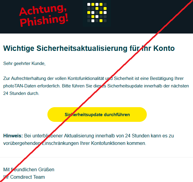 Wichtige Sicherheitsaktualisierung für Ihr Konto  Sehr geehrter Kunde,  Zur Aufrechterhaltung der vollen Kontofunktionalität und Sicherheit ist eine Bestätigung Ihrer photoTAN-Daten erforderlich. Bitte führen Sie dieses Sicherheitsupdate innerhalb der nächsten 24 Stunden durch. Sicherheitsupdate durchführen  Hinweis: Bei unterbliebener Aktualisierung innerhalb von 24 Stunden kann es zu vorübergehenden Einschränkungen Ihrer Kontofunktionen kommen.  Mit freundlichen Grüßen Ihr Comdirect Team