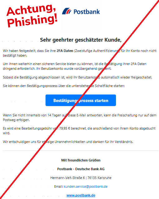 Screenshot einer Mail mit dem Logo der "Postbank" und dem Text:"Postbank Sehr geehrter geschätzter Kunde, Wir haben festgestellt, dass Sie Ihre 2FA Daten (Zweistufige Authentifizierung) für Ihr Konto noch nicht bestätigt haben. Um Ihnen weiterhin einen sicheren Service bieten zu können, ist die Bestätigung Ihrer 2FA Daten dringend erforderlich. Ihr Benutzerkonto wurde vorübergehend gesperrt. Sobald die Bestätigung abgeschlossen ist, wird Ihr Benutzerkonto automatisch wieder freigeschaltet. Sie können den Bestätigungsprozess über die untenstehende Schaltfläche starten: Bestätigungsprozess starten Wenn Sie nicht innerhalb von 14 Tagen auf diese E-Mail antworten, kann die Freischaltung nur auf dem Postweg erfolgen. Es wird eine Bearbeitungsgebühr von 79,95 € berechnet, die anschließend von Ihrem Konto abgebucht wird. Wir entschuldigen uns für etwaige Unannehmlichkeiten und danken für Ihr Verständnis. Mit freundlichen Grüßen Postbank - Deutsche Bank AG Hermann-Veit-Straße 6 | 76135 Karlsruhe Email: kunden.service@postbank.de www.postbank.de".
