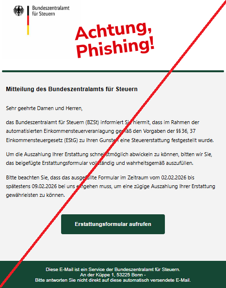 Screenshot einer Mail mit dem Logo des "Bundeszentralamt für Steuern" und dem Text: "Bundeszentralamt für Steuern Mitteilung des Bundeszentralamts für Steuern Sehr geehrte Damen und Herren,  das Bundeszentralamt für Steuern (BZSt) informiert Sie hiermit, dass im Rahmen der automatisierten Einkommensteuerveranlagung gemäß den Vorgaben der §§ 36, 37 Einkommensteuergesetz (EStG) zu Ihren Gunsten eine Steuererstattung festgestellt wurde.  Um die Auszahlung Ihrer Erstattung schnellstmöglich abwickeln zu können, bitten wir Sie, das beigefügte Erstattungsformular vollständig und wahrheitsgemäß auszufüllen.  Bitte beachten Sie, dass das ausgefüllte Formular im Zeitraum vom 02.02.2026 bis spätestens 09.02.2026 bei uns eingehen muss, um eine zügige Auszahlung Ihrer Erstattung gewährleisten zu können.  Erstattungsformular aufrufen  Diese E-Mail ist ein Service der Bundeszentralamt für Steuern. An der Küppe 1, 53225 Bonn - Bitte antworten Sie nicht direkt auf diese automatisch versendete E-Mail."