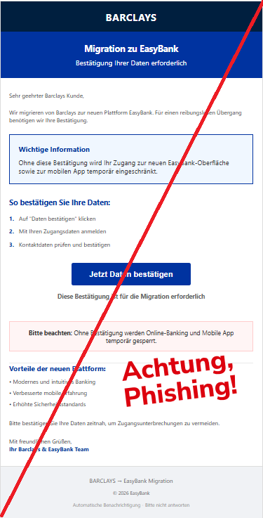 Screenshot einer Mail mit dem Logo von "Barclays" und dem Text:" BARCLAYS Migration zu EasyBank Bestätigung Ihrer Daten erforderlich Sehr geehrter Barclays Kunde,  Wir migrieren von Barclays zur neuen Plattform EasyBank. Für einen reibungslosen Übergang benötigen wir Ihre Bestätigung.  Wichtige Information Ohne diese Bestätigung wird Ihr Zugang zur neuen EasyBank-Oberfläche sowie zur mobilen App temporär eingeschränkt.  So bestätigen Sie Ihre Daten: 1. Auf "Daten bestätigen" klicken 2. Mit Ihren Zugangsdaten anmelden 3. Kontaktdaten prüfen und bestätigen Jetzt Daten bestätigen Diese Bestätigung ist für die Migration erforderlich  Bitte beachten: Ohne Bestätigung werden Online-Banking und Mobile App temporär gesperrt.  Vorteile der neuen Plattform: • Modernes und intuitives Banking • Verbesserte mobile Erfahrung • Erhöhte Sicherheitsstandards Bitte bestätigen Sie Ihre Daten zeitnah, um Zugangsunterbrechungen zu vermeiden.  Mit freundlichen Grüßen, Ihr Barclays & EasyBank Team  BARCLAYS → EasyBank Migration  © 2026 EasyBank  Automatische Benachrichtigung - Bitte nicht antworten".