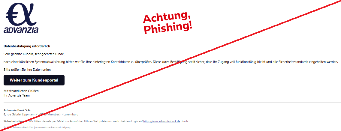 Screenshot einer Mail mit dem Logo der "Advanzia Bank" und dem Text: " Datenbestätigung erforderlich Sehr geehrte Kundin, sehr geehrter Kunde, nach einer kürzlichen Systemaktualisierung bitten wir Sie, Ihre hinterlegten Kontaktdaten zu überprüfen. Diese kurze Bestätigung stellt sicher, dass Ihr Zugang voll funktionsfähig bleibt und alle Sicherheitsstandards eingehalten werden. Bitte prüfen Sie Ihre Daten unter: Weiter zum Kundenportal Mit freundlichen Grüßen Ihr Advanzia Team Advanzia Bank S.A. 9, rue Gabriel Lippmann · L-5365 Munsbach · Luxemburg Sicherheitshinweis: Wir bitten niemals per E-Mail um Passwörter. Führen Sie Updates nur nach direktem Login auf https://www.advanzia-bank.de durch. © 2026 Advanzia Bank S.A. | Automatische Benachrichtigung".