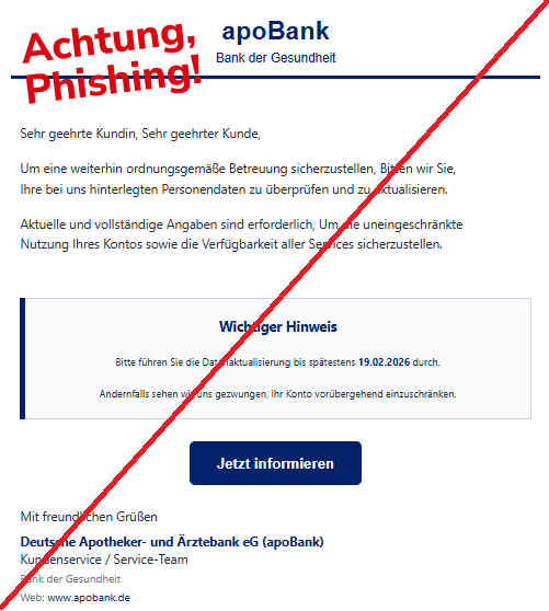 Screenshot einer Mail mit dem Logo der "apoBank" und dem Text: "apoBank Bank der Gesundheit   Sehr geehrte Kundin, Sehr geehrter Kunde,  Um eine weiterhin ordnungsgemäße Betreuung sicherzustellen, Bitten wir Sie, Ihre bei uns hinterlegten Personendaten zu überprüfen und zu aktualisieren.  Aktuelle und vollständige Angaben sind erforderlich, Um die uneingeschränkte Nutzung Ihres Kontos sowie die Verfügbarkeit aller Services sicherzustellen.  Wichtiger Hinweis  Bitte führen Sie die Datenaktualisierung bis spätestens 19.02.2026 durch.  Andernfalls sehen wir uns gezwungen, Ihr Konto vorübergehend einzuschränken. Jetzt informieren Mit freundlichen Grüßen  Deutsche Apotheker- und Ärztebank eG (apoBank)  Kundenservice / Service-Team  Bank der Gesundheit  Web: www.apobank.de".