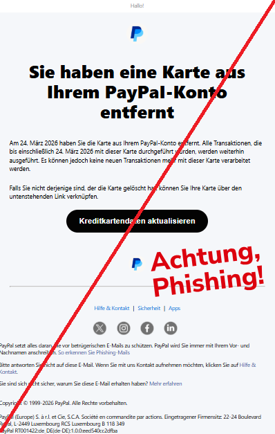 Screenshot einer Mail mit dem Logo von "PayPal" und dem Text: " Hallo! РауРаІ Sie haben eine Karte aus Ihrem РауРаІ-Konto entfernt Am 24. März 2026 haben Sie die Karte aus Ihrem РауРаІ-Konto entfernt. Alle Transaktionen, die bis einschließlich 24. März 2026 mit dieser Karte durchgeführt wurden, werden weiterhin ausgeführt. Es können jedoch keine neuen Transaktionen mehr mit dieser Karte verarbeitet werden. Falls Sie nicht derjenige sind, der die Karte gelöscht hat, können Sie Ihre Karte über den untenstehenden Link verknüpfen. Kreditkartendaten aktualisieren РауРаІ Hilfe & Kontakt | Sicherheit | Apps Twitter Instagram Facebook LinkedIn PayPal setzt alles daran, Sie vor betrügerischen E-Mails zu schützen. PayPal wird Sie immer mit Ihrem Vor- und Nachnamen anschreiben. So erkennen Sie Phishing-Mails Bitte antworten Sie nicht auf diese E-Mail. Wenn Sie mit uns Kontakt aufnehmen möchten, klicken Sie auf Hilfe & Kontakt. Sie sind sich nicht sicher, warum Sie diese E-Mail erhalten haben? Mehr erfahren Copyright © 1999-2026 PayPal. Alle Rechte vorbehalten. PayPal (Europe) S. à r.l. et Cie, S.C.A. Société en commandite par actions. Eingetragener Firmensitz: 22-24 Boulevard Royal, L-2449 Luxembourg RCS Luxembourg B 118 349 PayPal RT001422:de_DE(de-DE):1.0.0:eed540cc2dfba".