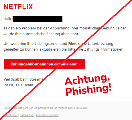 Screenshot einer Mail  mit dem Logo von "Netflix" und dem Text: " N​E​TF​​L​I​X Hallo martina-e-freese@web.de,  es gab ein Problem bei der Abbuchung Ihrer monatlichen Gebühr. Leider wurde Ihre automatische Zahlung abgelehnt.  Um weiterhin Ihre Lieblingsserien und Filme ohne Unterbrechung genießen zu können, aktualisieren Sie bitte Ihre Zahlungsinformationen.  Zahlungsinformationen aktualisieren Viel Spaß beim Streamen! Ihr N​E​TF​​L​I​X-Team  Diese Nachricht wurde an Sie gesendet, da Sie Mitglied bei N​E​TF​​L​I​X sind.  Hilfe-Center | Datenschutz | Kontoeinstellungen".