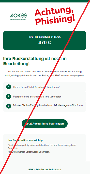 Screenshot einer E-Mail mit Logo der AOK und Text: "Ihre Rückerstattung ist bereit. 470 € Ihre Rückerstattung ist noch in Bearbeitung! Wir freuen uns, Ihnen mitteilen zu können, dass Ihre Rückerstattung erfolgreich geprüft wurde und der Betrag von 470€ Ihnen zur Verfügung steht. 1 Klicken Sie auf "Jetzt Auszahlung beantragen" 2 Überprüfen und bestätigen Sie Ihre Kontodaten 3 Erhalten Sie Ihre Zahlung innerhalb von 1-2 Werktagen auf Ihr Konto Jetzt Auszahlung beantragen Ihre Sicherheit ist uns wichtig Die Auszahlung erfolgt sicher und direkt auf das von Ihnen angegebene Bankkonto. Alle Daten werden verschlüsselt übertragen. . AOK – Die Gesundheitskasse"