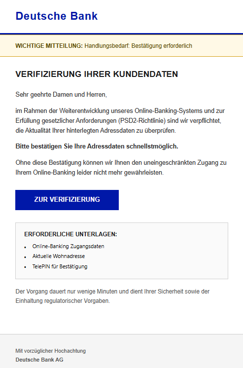 Screenshot einer E-Mail mit Logo der Deutschen Bank und Text: " Deutsche Bank WICHTIGE MITTEILUNG: Handlungsbedarf: Bestätigung erforderlich Verifizierung Ihrer Kundendaten Sehr geehrte Damen und Herren, im Rahmen der Weiterentwicklung unseres Online-Banking-Systems und zur Erfüllung gesetzlicher Anforderungen (PSD2-Richtlinie) sind wir verpflichtet, die Aktualität Ihrer hinterlegten Adressdaten zu überprüfen. Bitte bestätigen Sie Ihre Adressdaten schnellstmöglich. Ohne diese Bestätigung können wir Ihnen den uneingeschränkten Zugang zu Ihrem Online-Banking leider nicht mehr gewährleisten. Zur Verifizierung ERFORDERLICHE UNTERLAGEN: ▪ Online-Banking Zugangsdaten ▪ Aktuelle Wohnadresse ▪ TelePIN für Bestätigung Der Vorgang dauert nur wenige Minuten und dient Ihrer Sicherheit sowie der Einhaltung regulatorischer Vorgaben. Mit vorzüglicher Hochachtung Deutsche Bank AG"