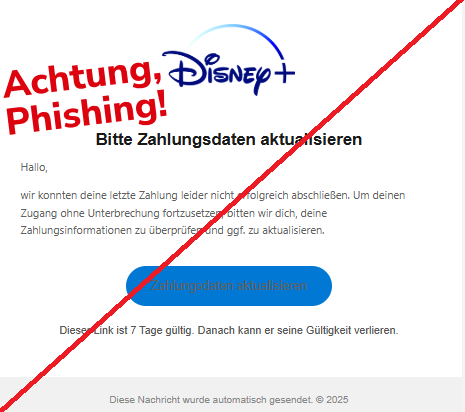 Screenshot einer E-Mail mit Logo von Disney+ und Text: "Logo Bitte Zahlungsdaten aktualisieren Hallo,  wir konnten deine letzte Zahlung leider nicht erfolgreich abschließen. Um deinen Zugang ohne Unterbrechung fortzusetzen, bitten wir dich, deine Zahlungsinformationen zu überprüfen und ggf. zu aktualisieren.  Zahlungsdaten aktualisieren Dieser Link ist 7 Tage gültig. Danach kann er seine Gültigkeit verlieren. Diese Nachricht wurde automatisch gesendet. © 2025"