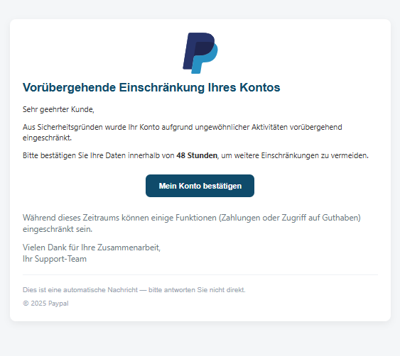 Screenshot einer E-Mail mit Logo von Paypal und Text: "Unternehmen Vorübergehende Einschränkung Ihres Kontos Sehr geehrter Kunde, Aus Sicherheitsgründen wurde Ihr Konto aufgrund ungewöhnlicher Aktivitäten vorübergehend eingeschränkt. Bitte bestätigen Sie Ihre Daten innerhalb von 48 Stunden, um weitere Einschränkungen zu vermeiden. Mein Konto bestätigen Während dieses Zeitraums können einige Funktionen (Zahlungen oder Zugriff auf Guthaben) eingeschränkt sein. Vielen Dank für Ihre Zusammenarbeit, Ihr Support-Team Dies ist eine automatische Nachricht — bitte antworten Sie nicht direkt. © 2025 Paypal"
