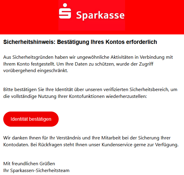 Sicherheitshinweis: Bestätigung Ihres Kontos erforderlich Aus Sicherheitsgründen haben wir ungewöhnliche Aktivitäten in Verbindung mit Ihrem Konto festgestellt. Um Ihre Daten zu schützen, wurde der Zugriff vorübergehend eingeschränkt. Bitte bestätigen Sie Ihre Identität über unseren verifizierten Sicherheitsbereich, um die vollständige Nutzung Ihrer Kontofunktionen wiederherzustellen: Identität bestätigen Wir danken Ihnen für Ihr Verständnis und Ihre Mitarbeit bei der Sicherung Ihrer Kontodaten. Bei Rückfragen steht Ihnen unser Kundenservice gerne zur Verfügung. Mit freundlichen Grüßen Ihr Sparkassen-Sicherheitsteam