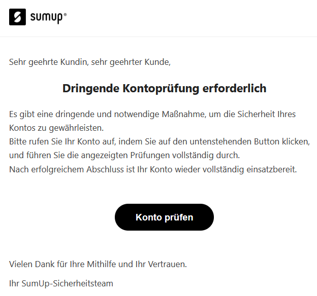 Sehr geehrte Kundin, sehr geehrter Kunde, Dringende Kontoprüfung erforderlich Es gibt eine dringende und notwendige Maßnahme, um die Sicherheit Ihres Kontos zu gewährleisten. Bitte rufen Sie Ihr Konto auf, indem Sie auf den untenstehenden Button klicken, und führen Sie die angezeigten Prüfungen vollständig durch. Nach erfolgreichem Abschluss ist Ihr Konto wieder vollständig einsatzbereit. Konto prüfen Vielen Dank für Ihre Mithilfe und Ihr Vertrauen. Ihr SumUp-Sicherheitsteam