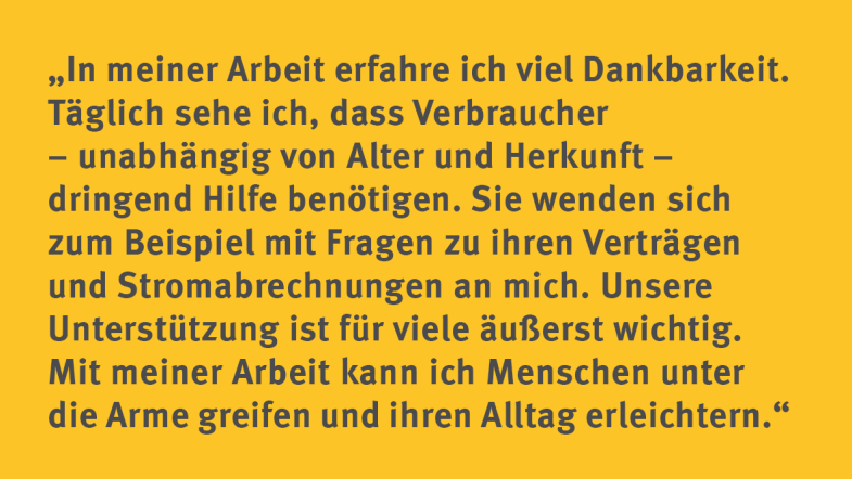 Diana Kaase: „In meiner Arbeit erfahre ich viel Dankbarkeit. Täglich sehe ich, dass Verbraucher – unabhängig von Alter und Herkunft – dringend Hilfe benötigen. Sie wenden sich zum Beispiel mit Fragen zu ihren Verträgen und Stromabrechnungen an mich. Unsere Unterstützung ist für viele äußerst wichtig. Mit meiner Arbeit kann ich Menschen unter die Arme greifen und ihren Alltag erleichtern.“