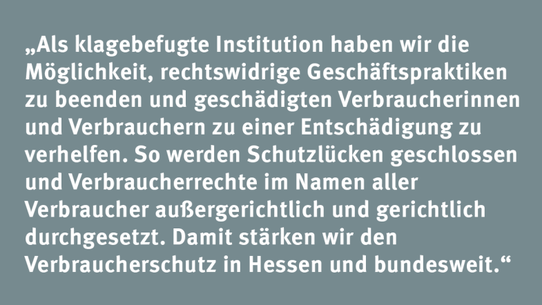 Kerstin Wolf: „Als klagebefugte Institution haben wir die Möglichkeit, rechtswidrige Geschäftspraktiken zu beenden und geschädigten Verbraucherinnen und Verbrauchern zu einer Entschädigung zu verhelfen. So werden Schutzlücken geschlossen und Verbraucherrechte im Namen aller Verbraucher außergerichtlich und gerichtlich durchgesetzt. Damit stärken wir den Verbraucherschutz in Hessen und bundesweit.“
