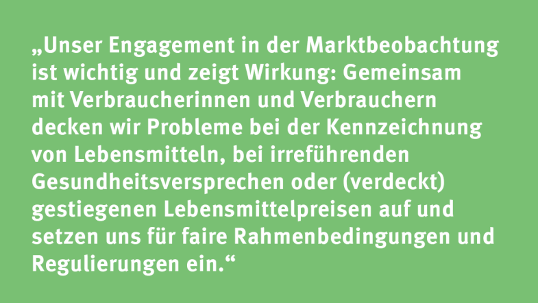 Lisa Scholz: „Unser Engagement in der Marktbeobachtung ist wichtig und zeigt Wirkung: Gemeinsam mit Verbraucherinnen und Verbrauchern decken wir Probleme bei der Kennzeichnung von Lebensmitteln, bei irreführenden Gesundheitsversprechen oder (verdeckt) gestiegenen Lebensmittelpreisen auf und setzen uns für faire Rahmenbedingungen und Regulierungen ein.“
