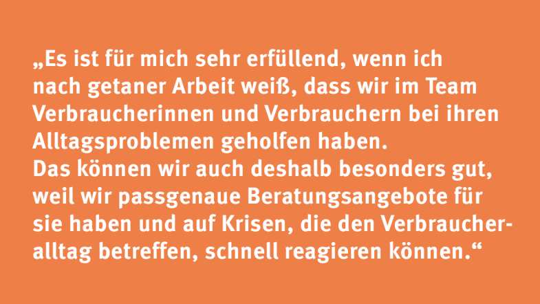 Sabine Küsell: „Es ist für mich sehr erfüllend, wenn ich nach getaner Arbeit weiß, dass wir im Team Verbraucherinnen und Verbrauchern bei ihren Alltagsproblemen geholfen haben. Das können wir auch deshalb besonders gut, weil wir passgenaue Beratungsangebote für sie haben und auf Krisen, die den Verbraucheralltag betreffen, schnell reagieren können.“