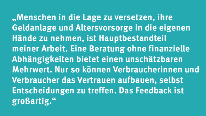 Tobias Neufert: „Menschen in die Lage zu versetzen, ihre Geldanlage und Altersvorsorge in die eigenen Hände zu nehmen, ist Hauptbestandteil meiner Arbeit. Eine Beratung ohne finanzielle Abhängigkeiten bietet einen unschätzbaren Mehrwert. Nur so können Verbraucherinnen und Verbraucher das Vertrauen aufbauen, selbst Entscheidungen zu treffen. Das Feedback ist großartig.“